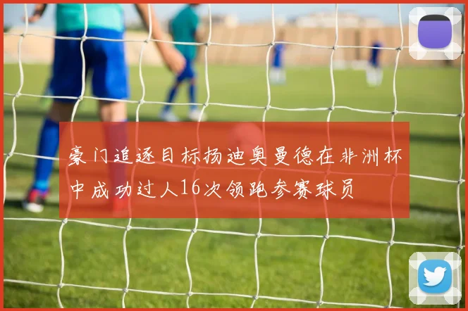 豪门追逐目标扬迪奥曼德在非洲杯中成功过人16次领跑参赛球员