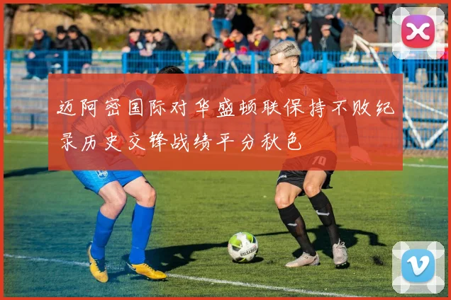 迈阿密国际对华盛顿联保持不败纪录历史交锋战绩平分秋色
