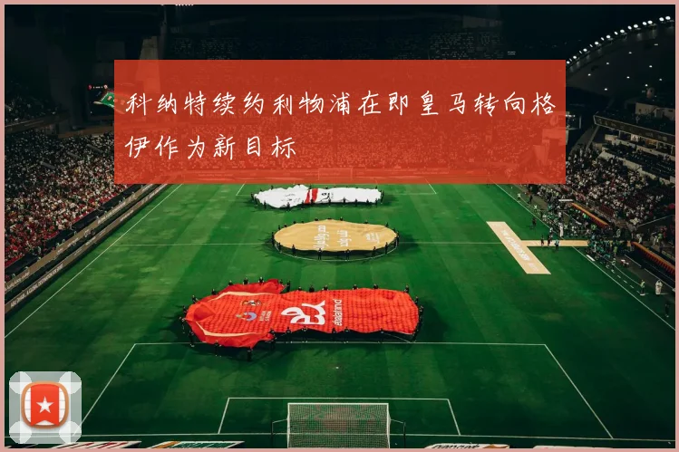 科纳特续约利物浦在即皇马转向格伊作为新目标