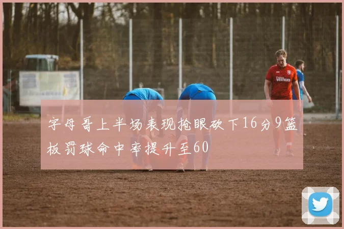 字母哥上半场表现抢眼砍下16分9篮板罚球命中率提升至60