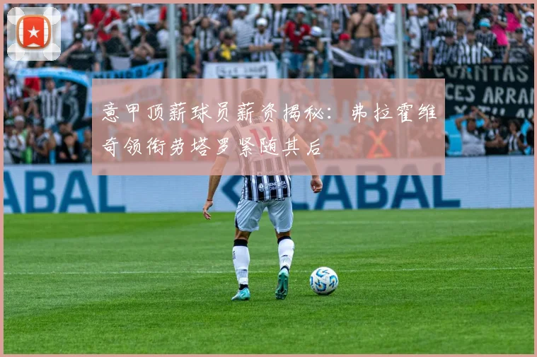 意甲顶薪球员薪资揭秘：弗拉霍维奇领衔劳塔罗紧随其后