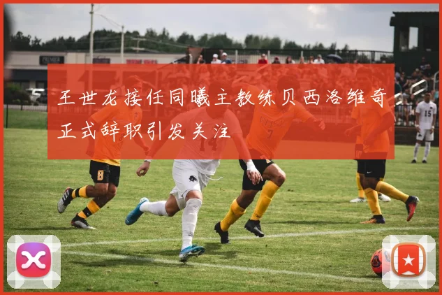 王世龙接任同曦主教练贝西洛维奇正式辞职引发关注