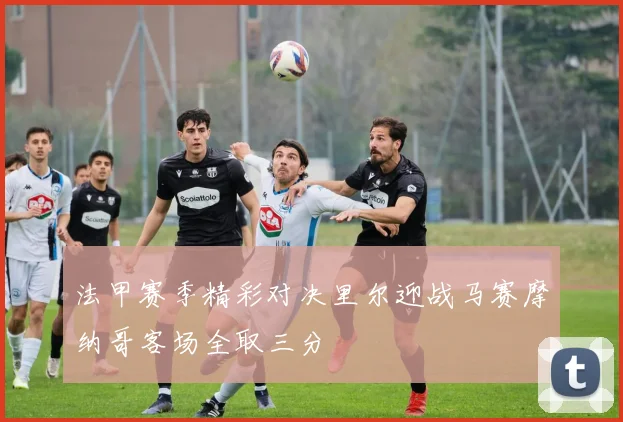 法甲赛季精彩对决里尔迎战马赛摩纳哥客场全取三分