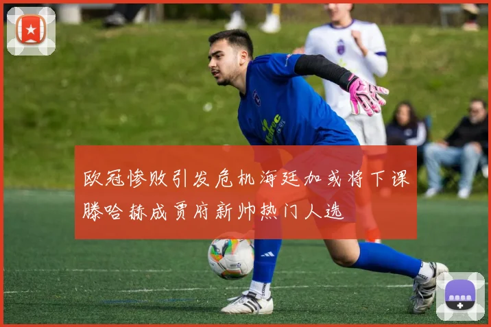 欧冠惨败引发危机海廷加或将下课滕哈赫成贾府新帅热门人选