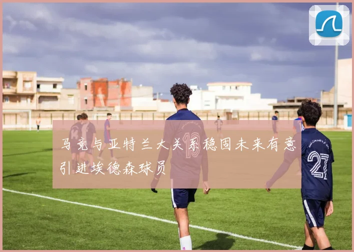 马竞与亚特兰大关系稳固未来有意引进埃德森球员