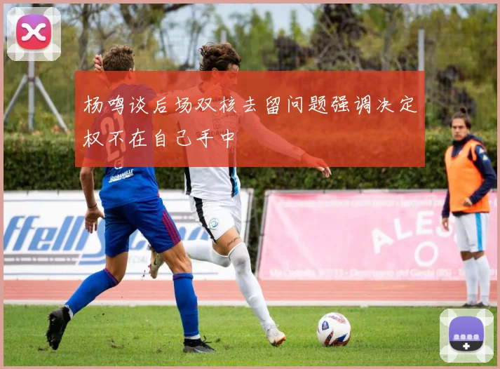 杨鸣谈后场双核去留问题强调决定权不在自己手中