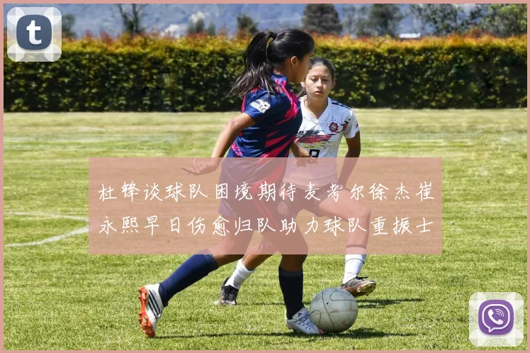 杜锋谈球队困境期待麦考尔徐杰崔永熙早日伤愈归队助力球队重振士气