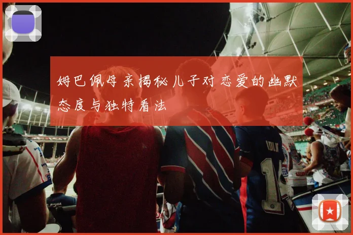 姆巴佩母亲揭秘儿子对恋爱的幽默态度与独特看法