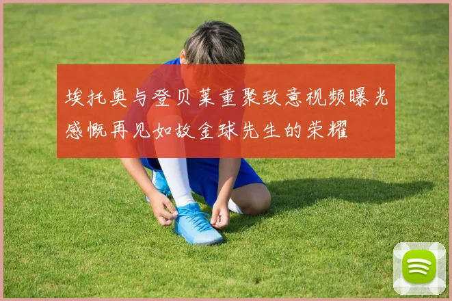 埃托奥与登贝莱重聚致意视频曝光感慨再见如故金球先生的荣耀