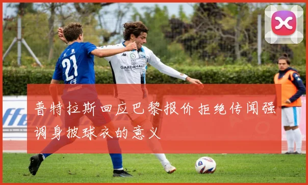 普特拉斯回应巴黎报价拒绝传闻强调身披球衣的意义