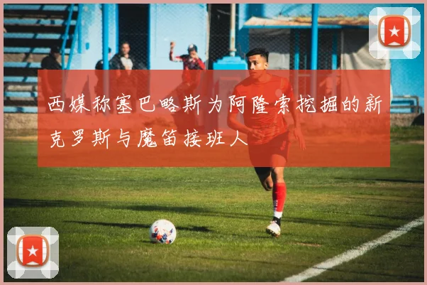 西媒称塞巴略斯为阿隆索挖掘的新克罗斯与魔笛接班人