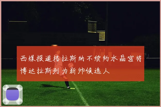 西媒报道格拉斯纳不续约水晶宫将博达拉斯列为新帅候选人