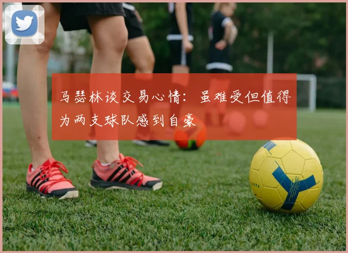 马瑟林谈交易心情：虽难受但值得为两支球队感到自豪