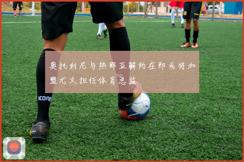 奥托利尼与热那亚解约在即或将加盟尤文担任体育总监