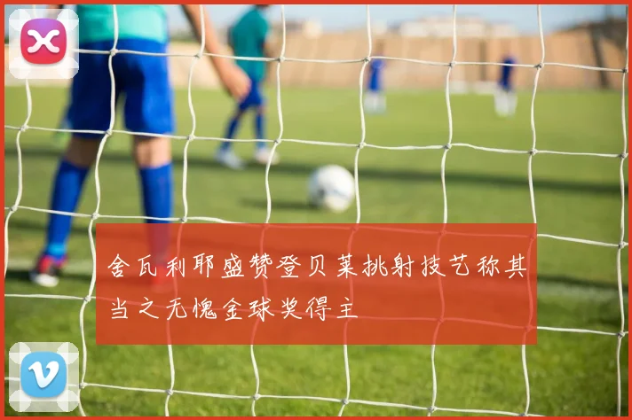 舍瓦利耶盛赞登贝莱挑射技艺称其当之无愧金球奖得主