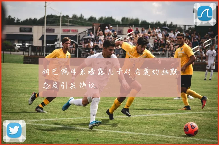 姆巴佩母亲透露儿子对恋爱的幽默态度引发热议