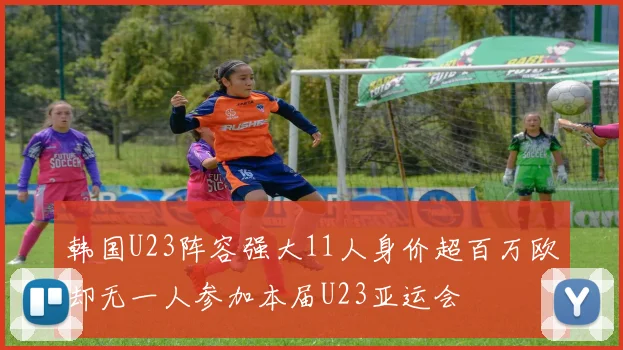 韩国U23阵容强大11人身价超百万欧却无一人参加本届U23亚运会