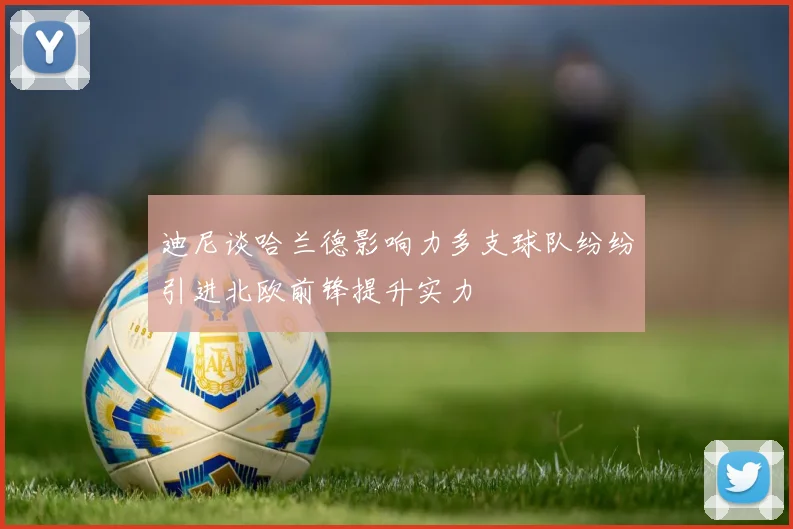 迪尼谈哈兰德影响力多支球队纷纷引进北欧前锋提升实力