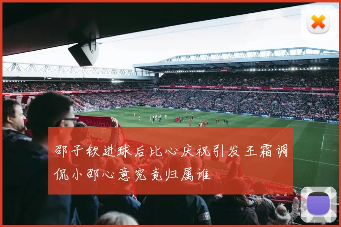 邵子钦进球后比心庆祝引发王霜调侃小邵心意究竟归属谁