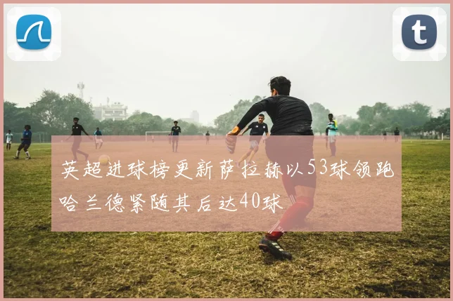 英超进球榜更新萨拉赫以53球领跑哈兰德紧随其后达40球