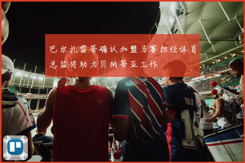 巴尔扎雷蒂确认加盟马赛担任体育总监将助力贝纳蒂亚工作