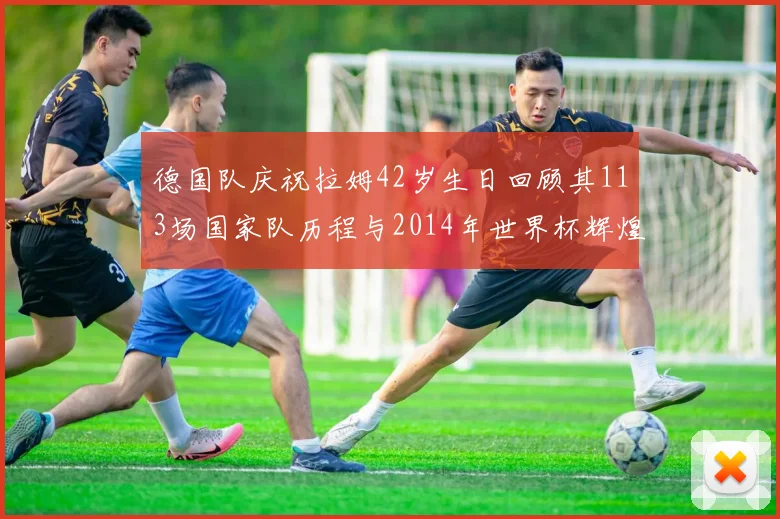 德国队庆祝拉姆42岁生日回顾其113场国家队历程与2014年世界杯辉煌