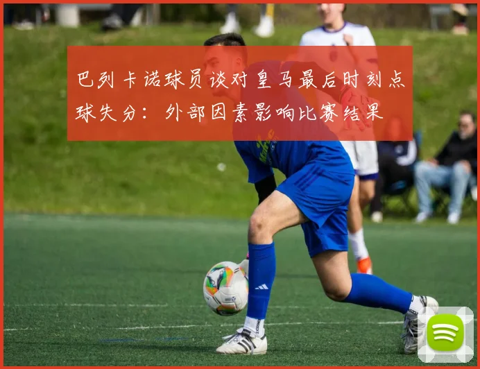 巴列卡诺球员谈对皇马最后时刻点球失分：外部因素影响比赛结果