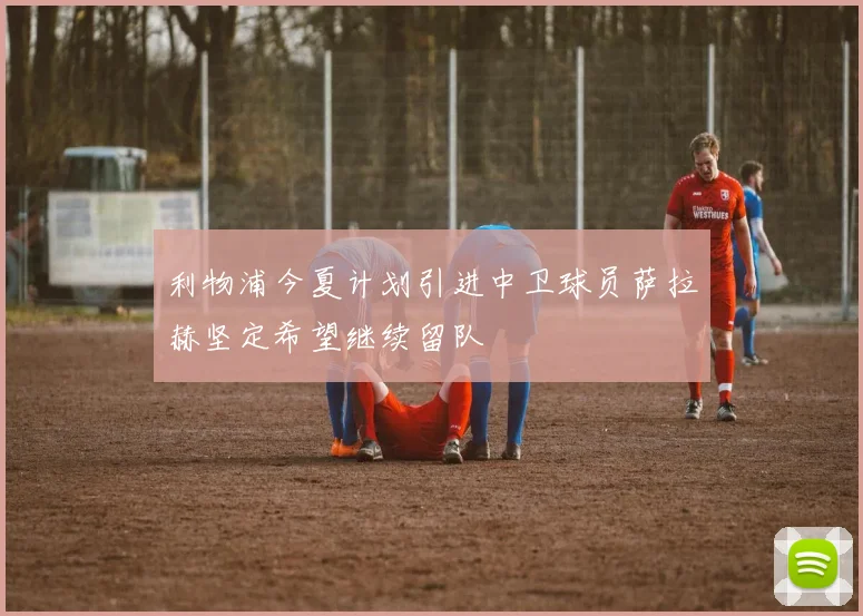 利物浦今夏计划引进中卫球员萨拉赫坚定希望继续留队