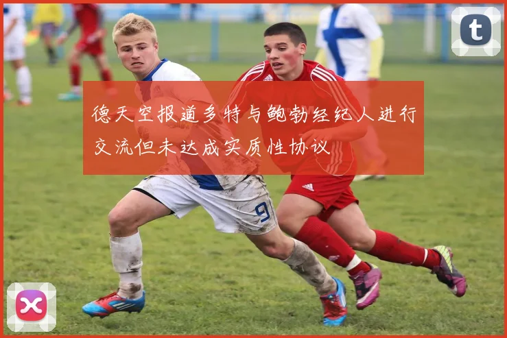 德天空报道多特与鲍勃经纪人进行交流但未达成实质性协议