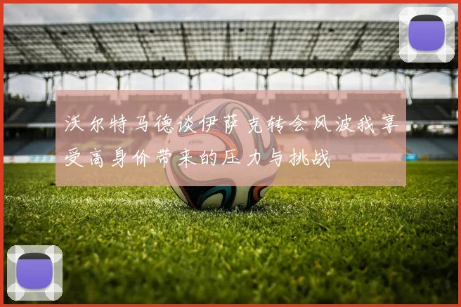 沃尔特马德谈伊萨克转会风波我享受高身价带来的压力与挑战