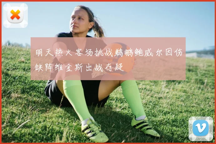 明天热火客场挑战鹈鹕鲍威尔因伤缺阵维金斯出战存疑