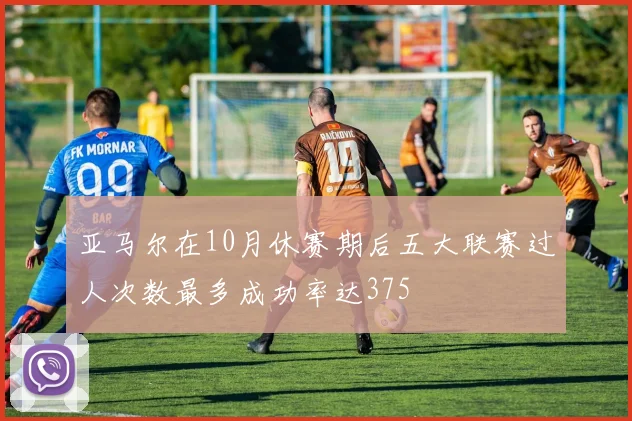 亚马尔在10月休赛期后五大联赛过人次数最多成功率达375