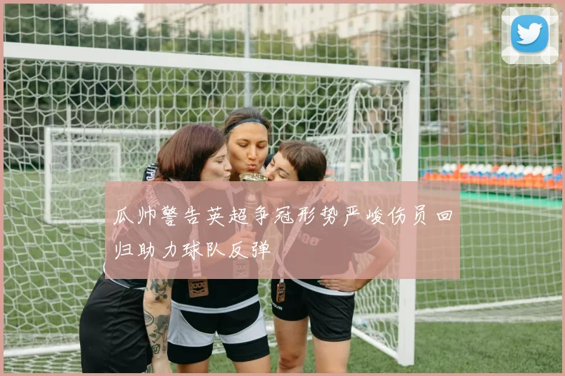 瓜帅警告英超争冠形势严峻伤员回归助力球队反弹