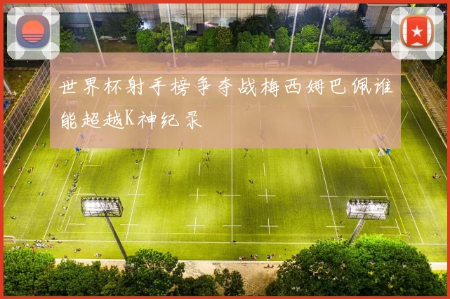世界杯射手榜争夺战梅西姆巴佩谁能超越K神纪录