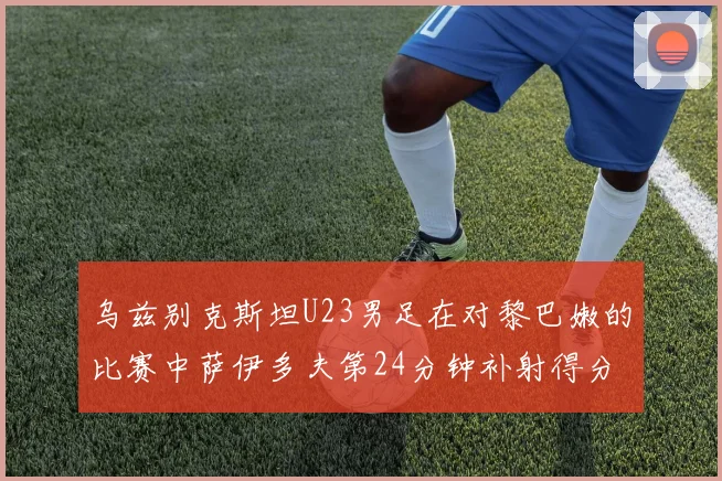 乌兹别克斯坦U23男足在对黎巴嫩的比赛中萨伊多夫第24分钟补射得分领先1-0