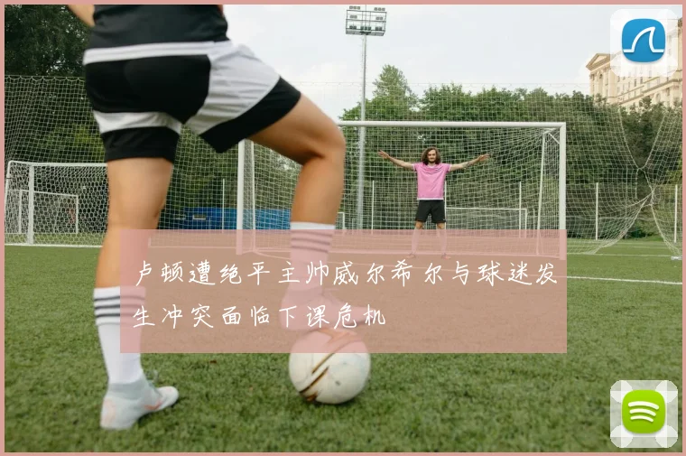 卢顿遭绝平主帅威尔希尔与球迷发生冲突面临下课危机