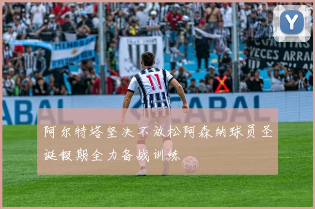 阿尔特塔坚决不放松阿森纳球员圣诞假期全力备战训练