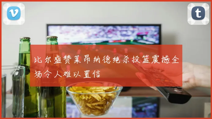 比尔盛赞莱昂纳德绝杀投篮震撼全场令人难以置信