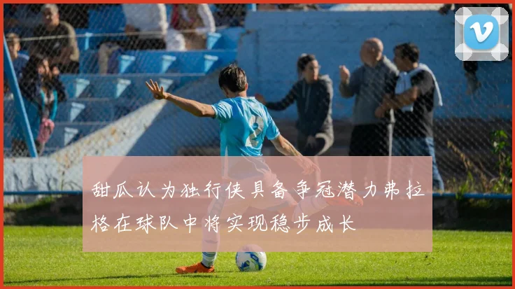 甜瓜认为独行侠具备争冠潜力弗拉格在球队中将实现稳步成长