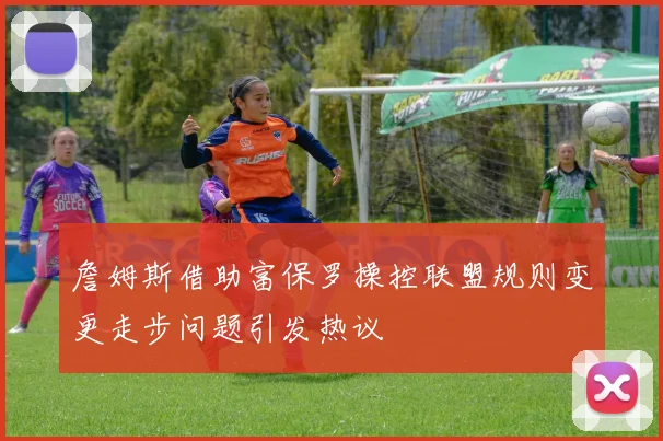 詹姆斯借助富保罗操控联盟规则变更走步问题引发热议