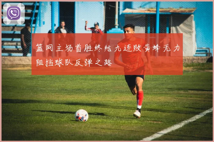 篮网主场首胜终结九连败黄蜂无力阻挡球队反弹之路