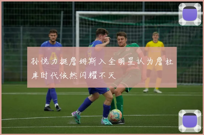 孙悦力挺詹姆斯入全明星认为詹杜库时代依然闪耀不灭
