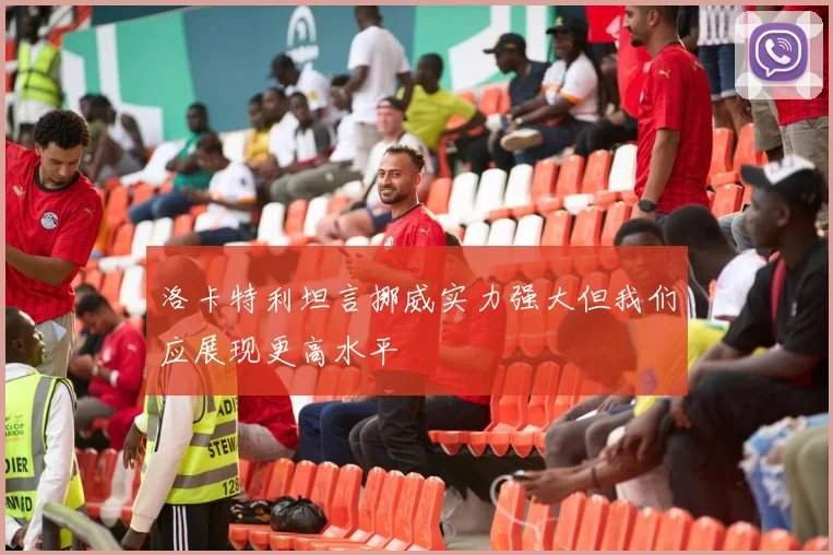 洛卡特利坦言挪威实力强大但我们应展现更高水平