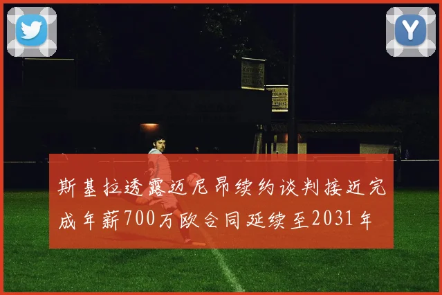 斯基拉透露迈尼昂续约谈判接近完成年薪700万欧合同延续至2031年