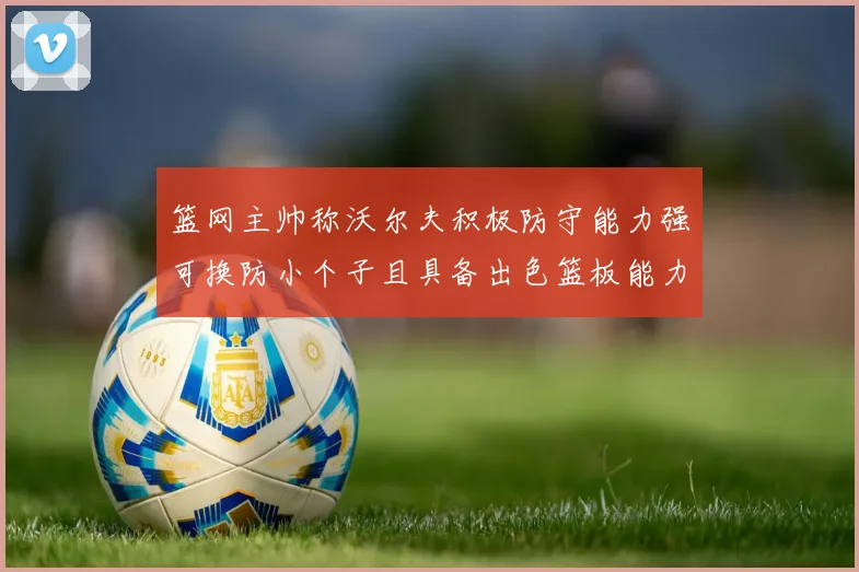篮网主帅称沃尔夫积极防守能力强可换防小个子且具备出色篮板能力
