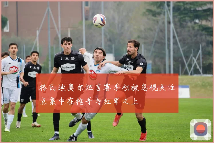 格瓦迪奥尔坦言赛季初被忽视关注点集中在枪手与红军之上