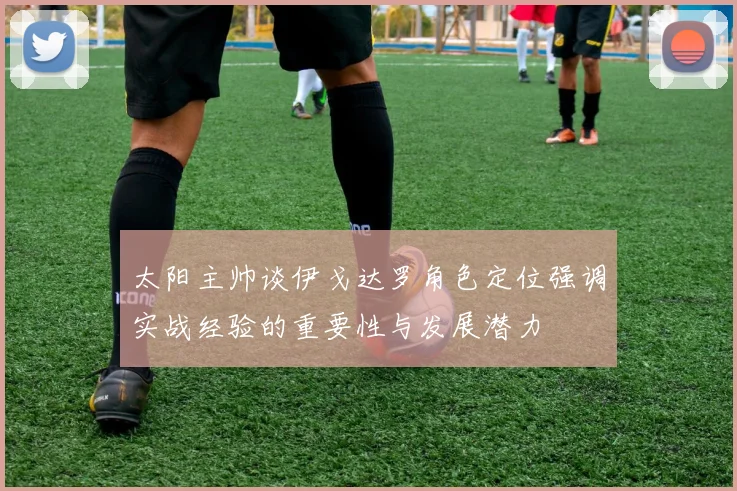 太阳主帅谈伊戈达罗角色定位强调实战经验的重要性与发展潜力